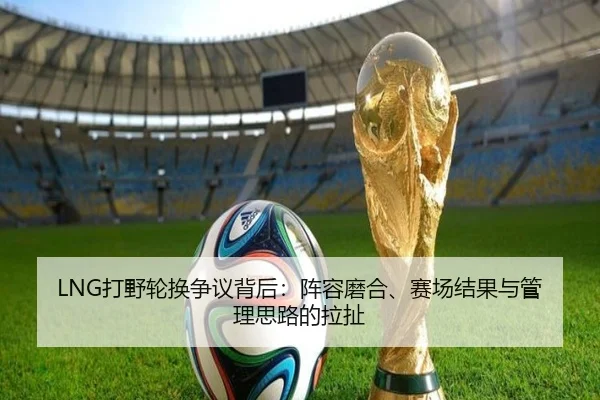 LNG打野轮换争议背后：阵容磨合、赛场结果与管理思路的拉扯